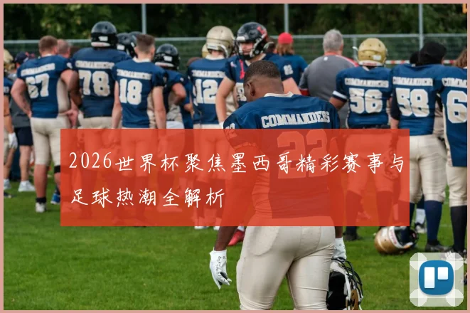2026世界杯聚焦墨西哥精彩赛事与足球热潮全解析