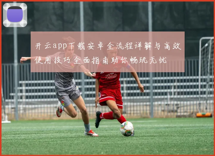 开云app下载安卓全流程详解与高效使用技巧全面指南助你畅玩无忧