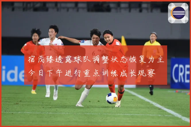 宿茂臻透露球队调整状态恢复为主今日下午进行重点训练成长观察