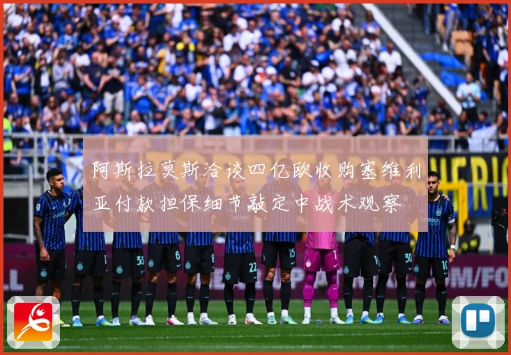 阿斯拉莫斯洽谈四亿欧收购塞维利亚付款担保细节敲定中战术观察