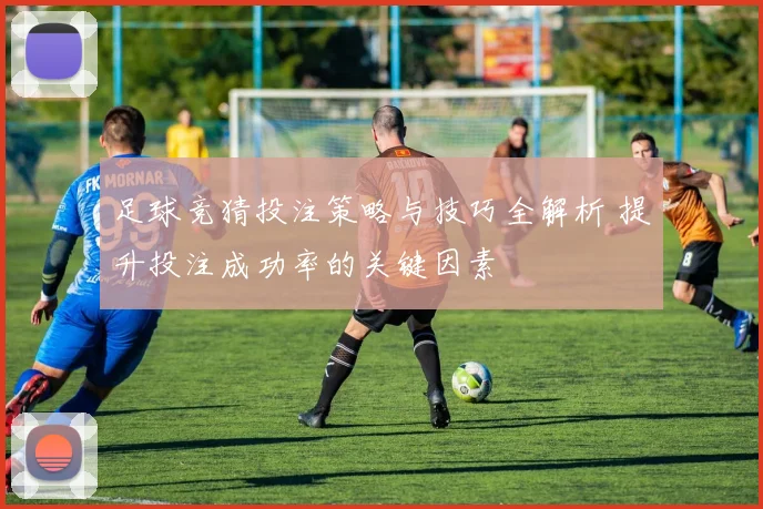 足球竞猜投注策略与技巧全解析 提升投注成功率的关键因素