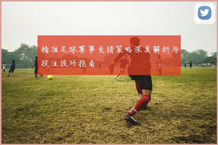 精准足球赛事竞猜策略深度解析与投注技巧指南
