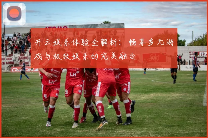 开云娱乐体验全解析：畅享多元游戏与极致娱乐的完美融合