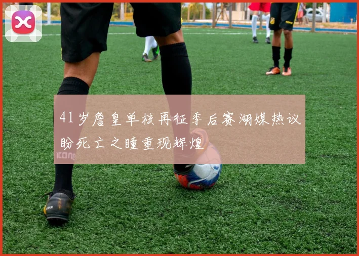 41岁詹皇单核再征季后赛湖媒热议盼死亡之瞳重现辉煌