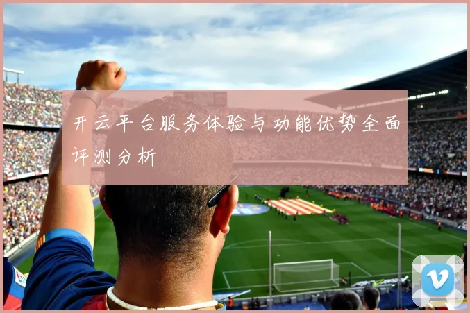 开云平台服务体验与功能优势全面评测分析