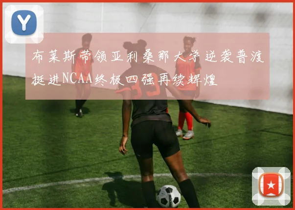 布莱斯带领亚利桑那大学逆袭普渡挺进NCAA终极四强再续辉煌