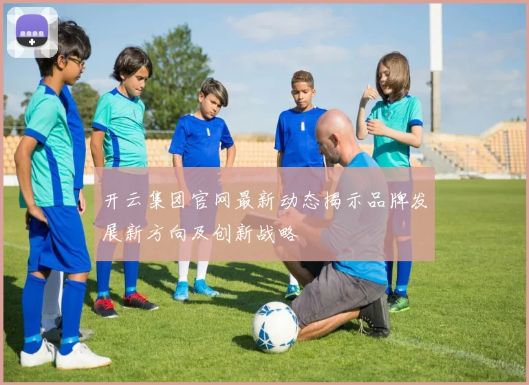 开云集团官网最新动态揭示品牌发展新方向及创新战略