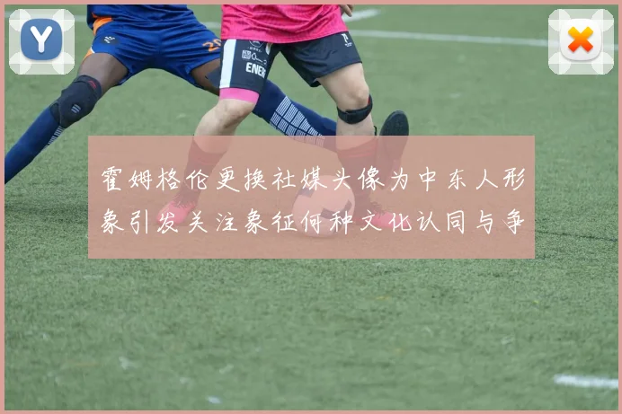霍姆格伦更换社媒头像为中东人形象引发关注象征何种文化认同与争议