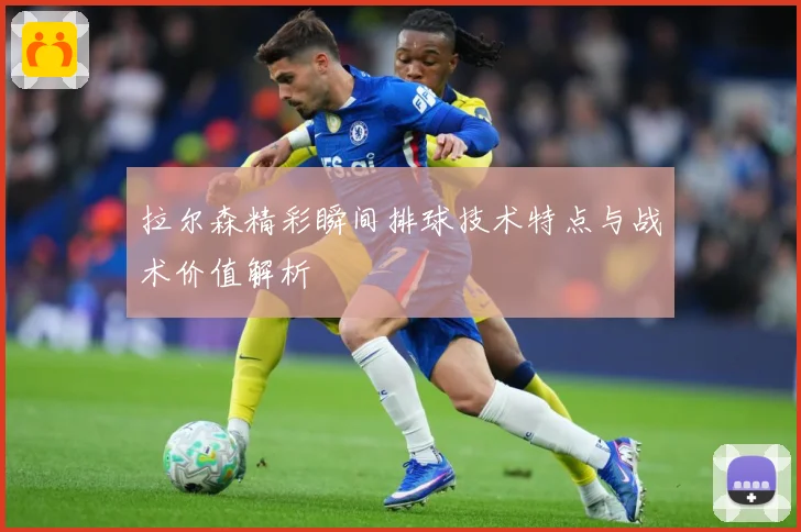 拉尔森精彩瞬间排球技术特点与战术价值解析